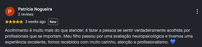 Avaliação de Patricia Nogueira, cinco estrelas: acolhimento é muito mais do que atender, é fazer a pessoa se sentir verdadeiramente acolhida por profissionais que se importam. Meu filho passou por uma avaliação neuropsicológica e tivemos uma experiência excelente, fomos recebidos com muito carinho, atenção e profissionalismo.